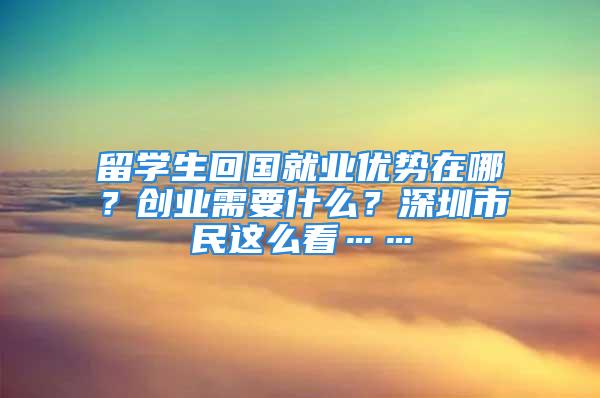 留學(xué)生回國就業(yè)優(yōu)勢(shì)在哪？創(chuàng)業(yè)需要什么？深圳市民這么看……