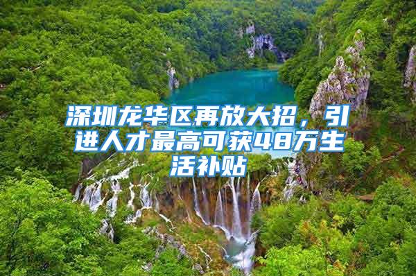 深圳龍華區(qū)再放大招，引進人才最高可獲48萬生活補貼