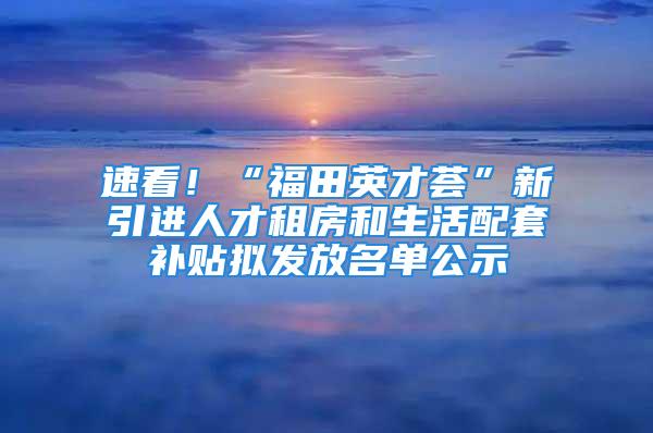 速看！“福田英才薈”新引進(jìn)人才租房和生活配套補(bǔ)貼擬發(fā)放名單公示