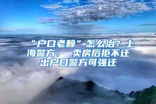 “戶口老賴”怎么治？上海警方： 賣房后拒不遷出戶口警方可強(qiáng)遷