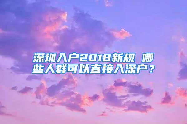 深圳入戶2018新規(guī) 哪些人群可以直接入深戶？