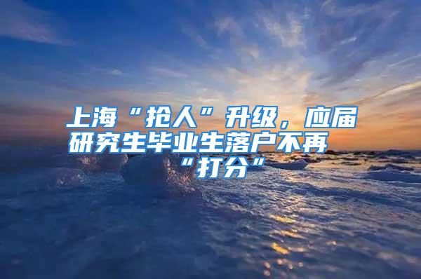 上?！皳屓恕鄙墸瑧?yīng)屆研究生畢業(yè)生落戶不再“打分”