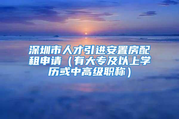 深圳市人才引進(jìn)安置房配租申請（有大專及以上學(xué)歷或中高級職稱）