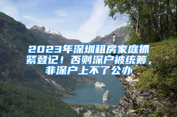 2023年深圳租房家庭抓緊登記！否則深戶被統(tǒng)籌，非深戶上不了公辦