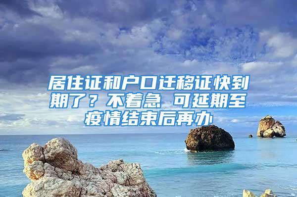 居住證和戶口遷移證快到期了？不著急 可延期至疫情結束后再辦