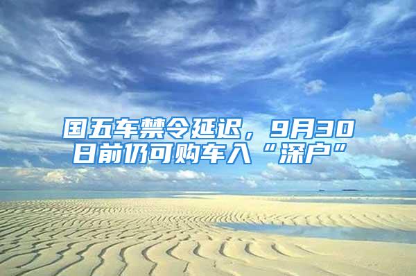 國五車禁令延遲，9月30日前仍可購車入“深戶”