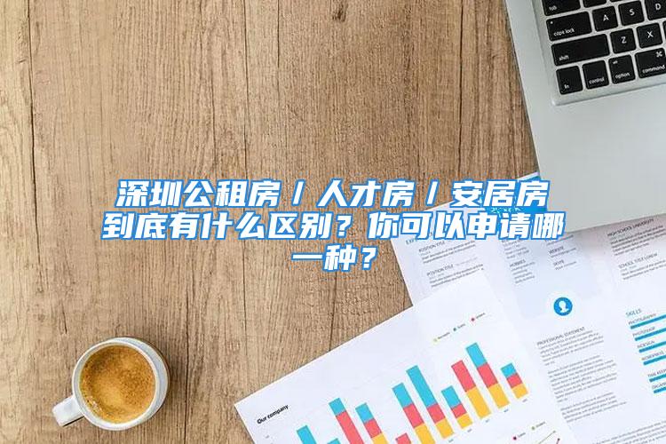 深圳公租房／人才房／安居房到底有什么區(qū)別？你可以申請哪一種？