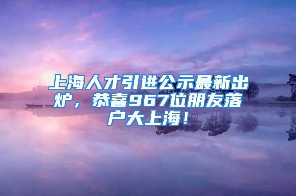 上海人才引進(jìn)公示最新出爐，恭喜967位朋友落戶大上海！