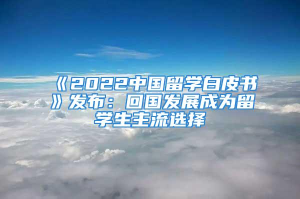 《2022中國留學(xué)白皮書》發(fā)布：回國發(fā)展成為留學(xué)生主流選擇