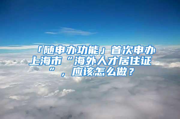 「隨申辦功能」首次申辦上海市“海外人才居住證”，應(yīng)該怎么做？