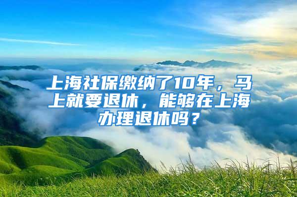 上海社保繳納了10年，馬上就要退休，能夠在上海辦理退休嗎？