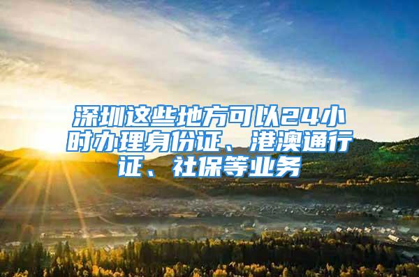 深圳這些地方可以24小時辦理身份證、港澳通行證、社保等業(yè)務(wù)