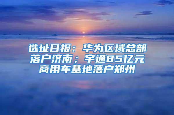 選址日報：華為區(qū)域總部落戶濟(jì)南；宇通85億元商用車基地落戶鄭州