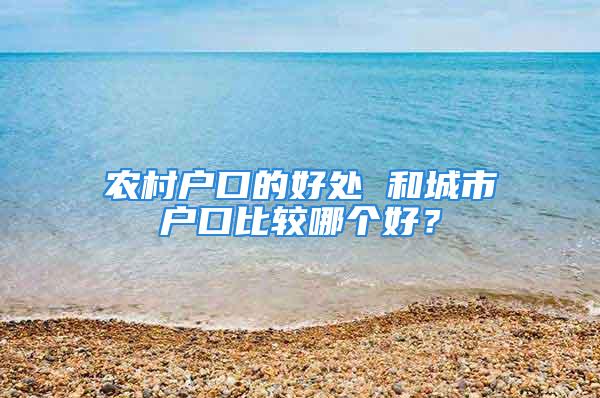 農村戶口的好處 和城市戶口比較哪個好？