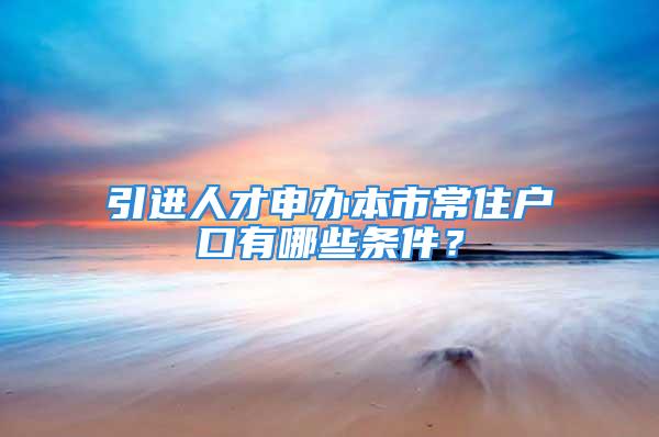 引進人才申辦本市常住戶口有哪些條件？