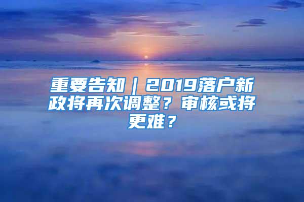 重要告知｜2019落戶新政將再次調(diào)整？審核或?qū)⒏y？