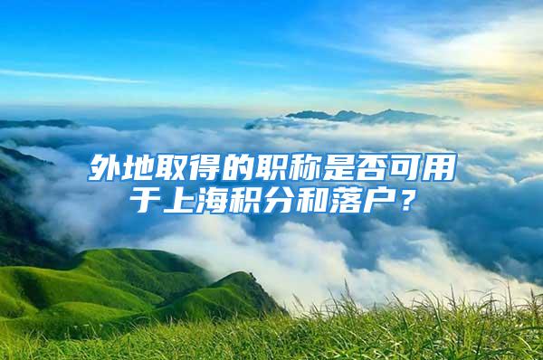 外地取得的職稱是否可用于上海積分和落戶？