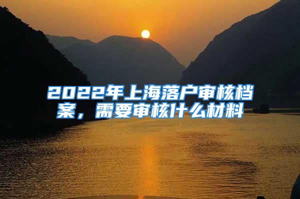 2022年上海落戶審核檔案，需要審核什么材料