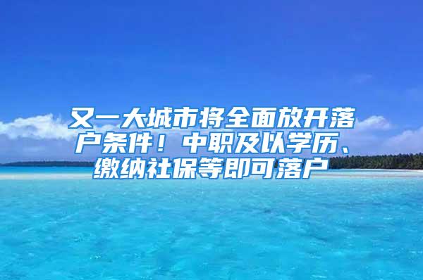 又一大城市將全面放開落戶條件！中職及以學歷、繳納社保等即可落戶