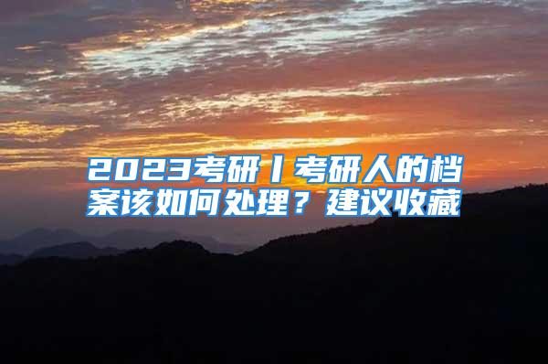 2023考研丨考研人的檔案該如何處理？建議收藏