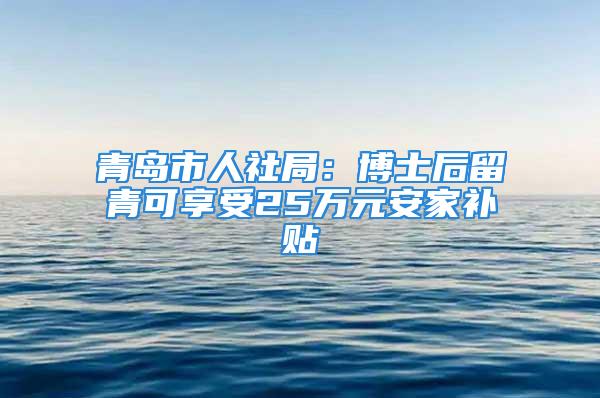 青島市人社局：博士后留青可享受25萬元安家補(bǔ)貼