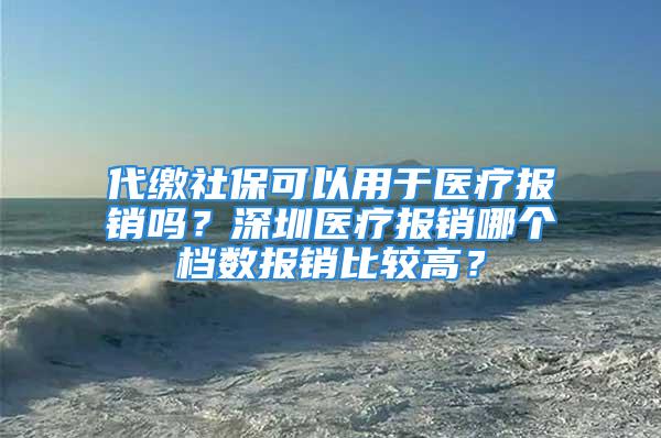 代繳社保可以用于醫(yī)療報銷嗎？深圳醫(yī)療報銷哪個檔數(shù)報銷比較高？