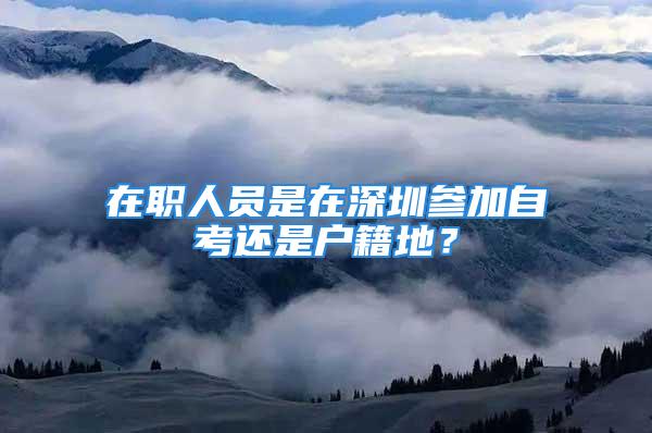 在職人員是在深圳參加自考還是戶籍地？