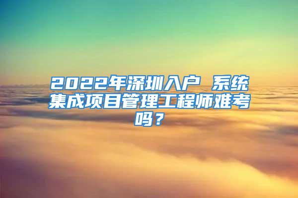 2022年深圳入戶 系統(tǒng)集成項目管理工程師難考嗎？