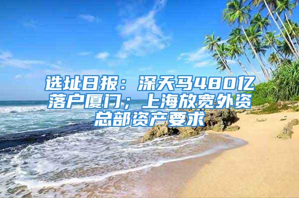 選址日報：深天馬480億落戶廈門；上海放寬外資總部資產(chǎn)要求