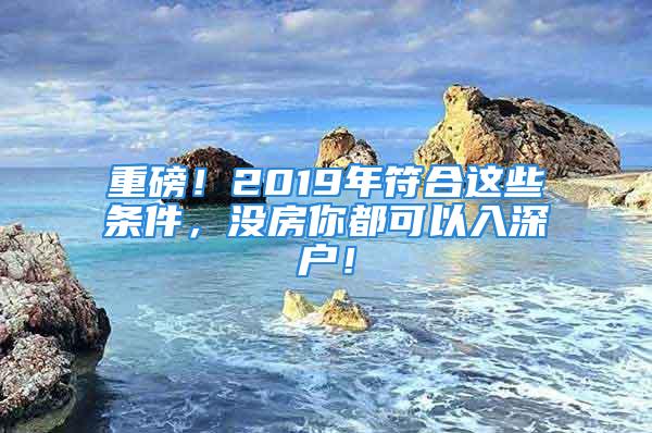 重磅！2019年符合這些條件，沒(méi)房你都可以入深戶(hù)！