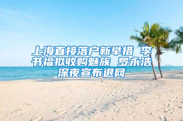 上海直接落戶新舉措 李書福擬收購魅族 羅永浩深夜宣布退網(wǎng)