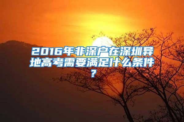 2016年非深戶在深圳異地高考需要滿足什么條件？