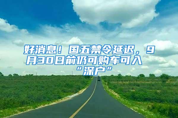 好消息！國五禁令延遲，9月30日前仍可購車可入“深戶”