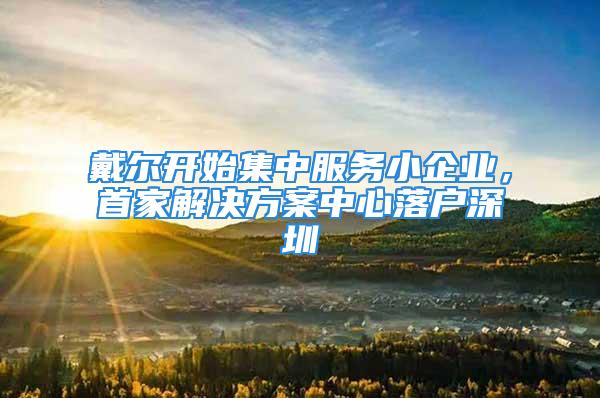 戴爾開始集中服務(wù)小企業(yè)，首家解決方案中心落戶深圳