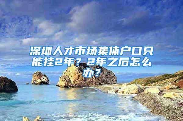 深圳人才市場(chǎng)集體戶口只能掛2年？2年之后怎么辦？