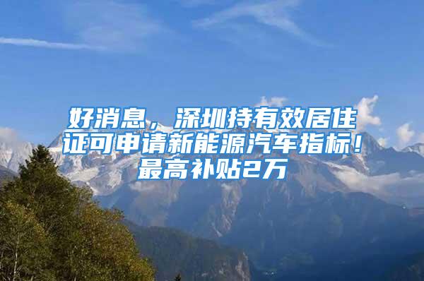 好消息，深圳持有效居住證可申請(qǐng)新能源汽車(chē)指標(biāo)！最高補(bǔ)貼2萬(wàn)