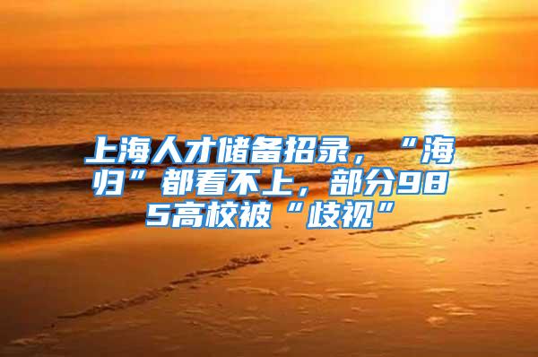 上海人才儲備招錄，“海歸”都看不上，部分985高校被“歧視”