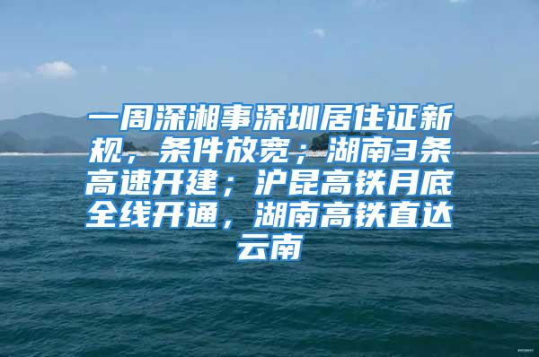 一周深湘事深圳居住證新規(guī)，條件放寬；湖南3條高速開建；滬昆高鐵月底全線開通，湖南高鐵直達云南