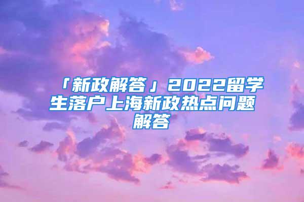 「新政解答」2022留學(xué)生落戶上海新政熱點(diǎn)問(wèn)題解答