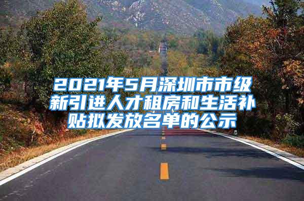 2021年5月深圳市市級(jí)新引進(jìn)人才租房和生活補(bǔ)貼擬發(fā)放名單的公示