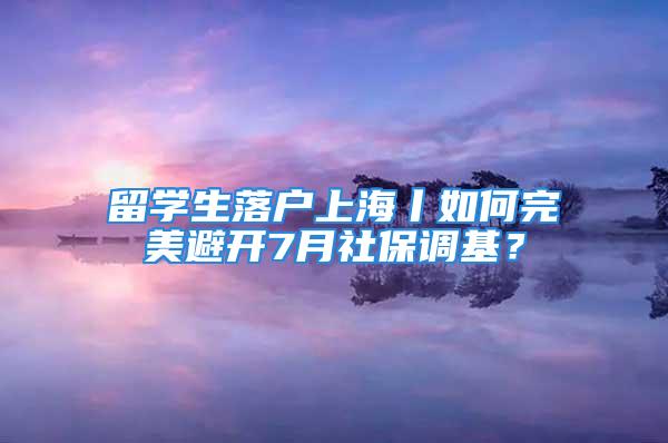 留學生落戶上海丨如何完美避開7月社保調(diào)基？