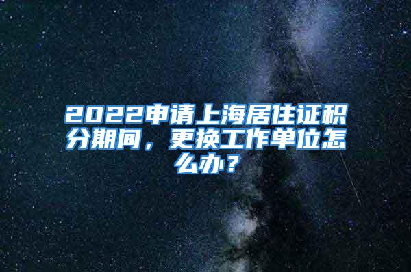 2022申請上海居住證積分期間，更換工作單位怎么辦？