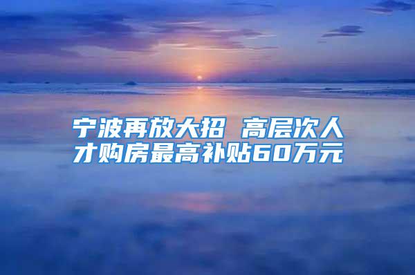 寧波再放大招 高層次人才購房最高補貼60萬元