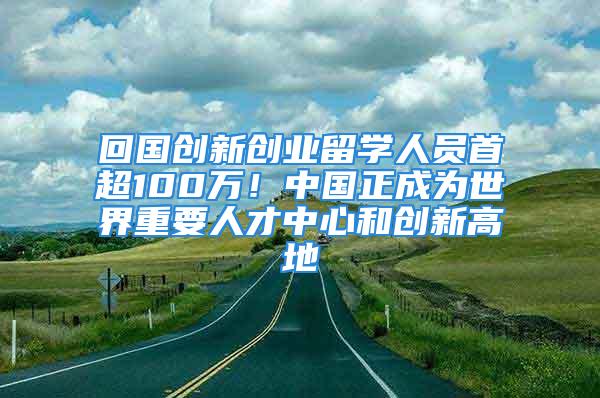 回國創(chuàng)新創(chuàng)業(yè)留學(xué)人員首超100萬！中國正成為世界重要人才中心和創(chuàng)新高地