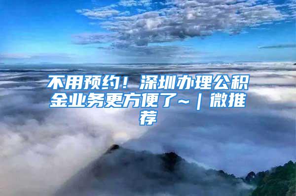 不用預(yù)約！深圳辦理公積金業(yè)務(wù)更方便了~｜微推薦