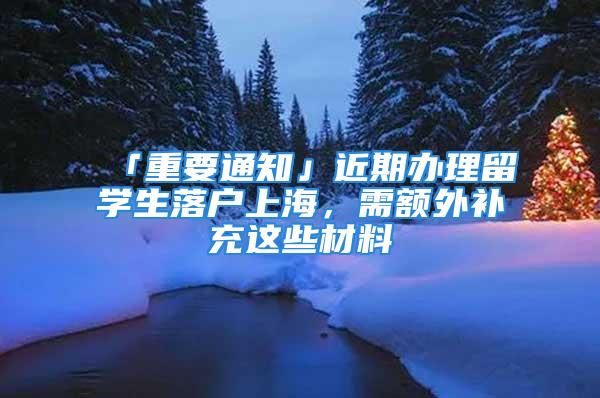 「重要通知」近期辦理留學(xué)生落戶上海，需額外補(bǔ)充這些材料→