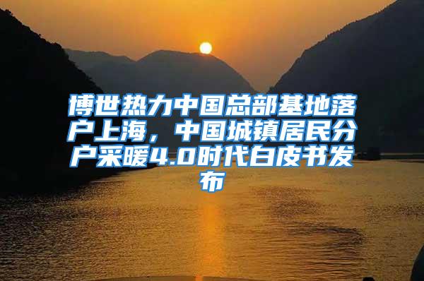 博世熱力中國總部基地落戶上海，中國城鎮(zhèn)居民分戶采暖4.0時代白皮書發(fā)布