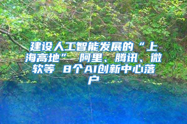 建設人工智能發(fā)展的“上海高地” 阿里、騰訊、微軟等 8個AI創(chuàng)新中心落戶