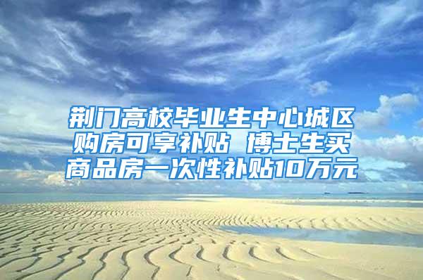 荊門高校畢業(yè)生中心城區(qū)購房可享補(bǔ)貼 博士生買商品房一次性補(bǔ)貼10萬元