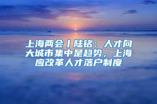 上海兩會丨陸銘：人才向大城市集中是趨勢，上海應改革人才落戶制度